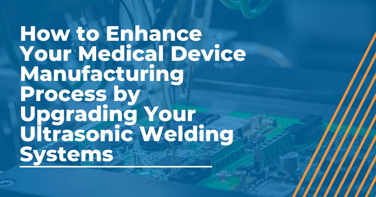 How to Enhance Your Medical Device Manufacturing Process by Upgrading Your Ultrasonic Welding Systems